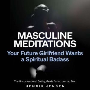 Masculine Meditations: Your Future Girlfriend Wants a Spiritual Badass (The Unconventional Dating Guide for Introverted Men), Henrik Jensen