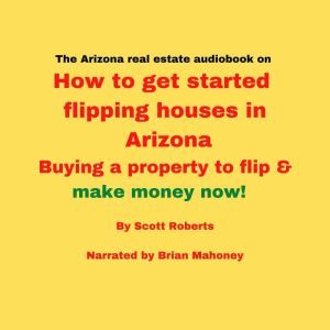 The Arizona real estate audiobook on How to get started flipping houses in Arizona: Buying a property to flip & make money now!, Scott Roberts