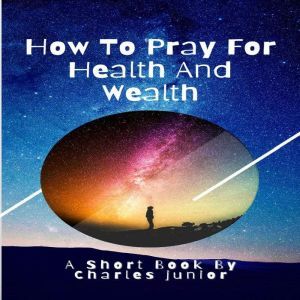 HOW TO PRAY FOR HEALTH AND WEALTH: Manifest all your desires. A short book for your empowerment., Charles Junior