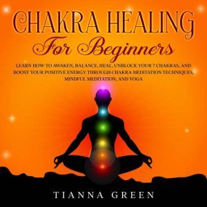 Chakra Healing for Beginners: Learn How to Awaken, Balance, Heal, Unblock Your 7 Chakras, and Boost Your Positive Energy Through Chakra Meditation Techniques, Mindful Meditation, and Yoga, Tianna Green