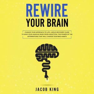 Rewire Your Brain: Change Your Approach to Life. A Bold Recovery Guide to Save Your Anxious Mind from Addiction. The Power of the Affirmations That Will Change Your Bad Habits, Jacob King