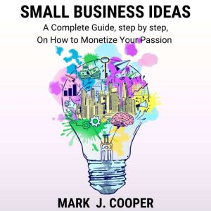 Small Business Ideas: A Complete Guide, step by step, On How To Monetize Your Passion, Mark J. Cooper