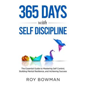 365 Days with Self Discipline: The Essential Guide to Mastering Self Control, Building Mental Resilience, and Achieving Success, Roy Bowman