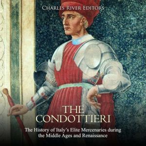 The Condottieri: The History of Italy's Elite Mercenaries during the Middle Ages and Renaissance, Charles River Editors