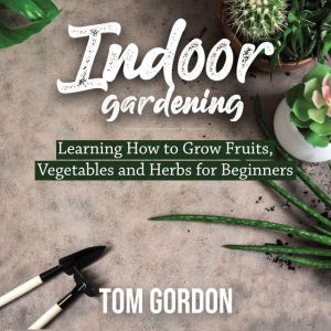 Indoor Gardening: Learning How to Grow Fruits, Vegetables and Herbs for Beginners, Tom Gordon