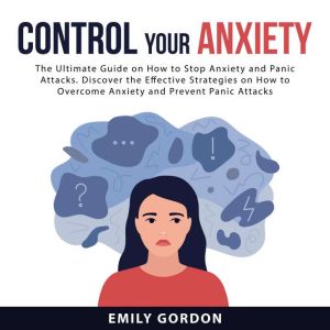Control Your Anxiety: The Ultimate Guide On How to Stop Anxiety and Panic Attacks. Discover the Effective Strategies on How to Overcome Anxiety and Prevent Panic Attacks, Emily Gordon