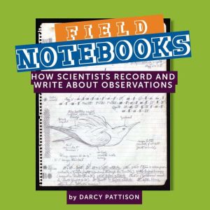 Field Notebooks: How Scientists Record and Write About Observations, Darcy Pattison