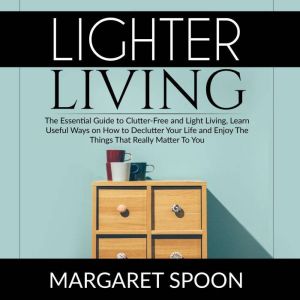 Lighter Living: The Essential Guide to Clutter-Free and Light Living , Learn Useful Ways on How to Declutter Your Life and Enjoy The Things That Really Matter To You, Margaret Spoon