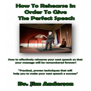How to Rehearse in Order to Give the Perfect Speech: How to Effectively Rehearse Your Next Speech so that Your Message Will be Remembered Forever!, Dr. Jim Anderson