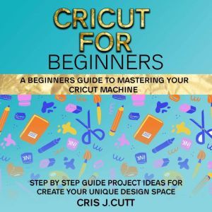 CRICUT FOR BEGINNERS: A Beginners Guide to Mastering your Cricut Machine. Step by Step Guide with Project ideas for Create Your Unique Design Space, Cris J. Cutt