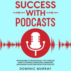 Success with Podcasts: From Newbie to Professional: The Complete Guide to Producing, Marketing and Making an Income from Your Podcast., Dominic Murray