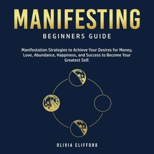 Manifesting  Beginners Guide: Manifestation Strategies to Achieve Your Desires for Money, Love, Abundance, Happiness, and Success to Become Your Greatest Self, Olivia Clifford