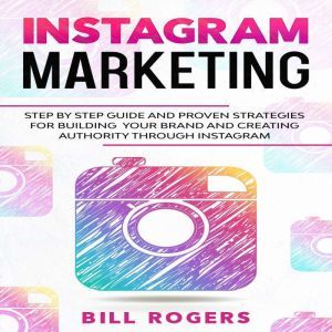 Instagram Marketing: Step by Step Guide and Proven Strategies for Building your Brand and Creating Authority Through Instagram, Bill Rogers