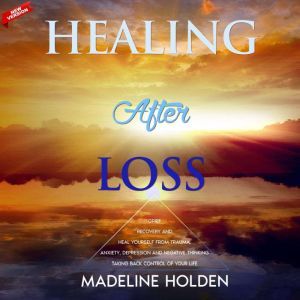 Healing After Loss: Grief Recovery and Heal Yourself From Trauma, Anxiety, Depression and Negative Thinking - Taking Back the Control of Your Life. New Version, Madeline Holden