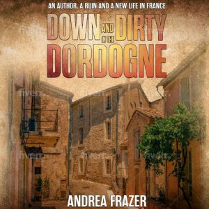 Down and Dirty in the Dordogne: An author, a ruin and a new life in France, Andrea Frazer