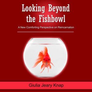Looking Beyond the Fishbowl: A New Comforting Perspective on Reincarnation, Giulia Jeary Knap