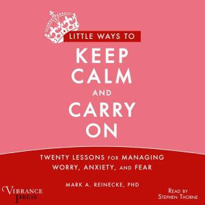 Little Ways to Keep Calm and Carry On: Twenty Lessons for Managing Worry, Anxiety and Fear, Mark A. Reinecke