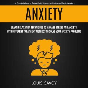 Anxiety: Learn Relaxation Techniques to Manage Stress and Anxiety With Different Treatment Methods to Solve Your Anxiety Problems (A Practical Guide to Stress Relief, Overcome Anxiety and Panic Attacks), Louis Savoy