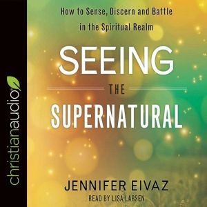 Seeing the Supernatural: How to Sense, Discern and Battle in the Spiritual Realm, Jennifer Eivaz
