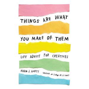 Things Are What You Make of Them: Life Advice for Creatives, Adam J. Kurtz