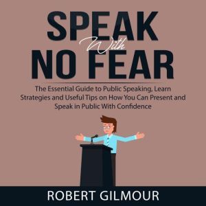 Speak With No Fear: The Essential Guide to Public Speaking, Learn Strategies and Useful Tips on How You Can Present and Speak in Public With Confidence, Robert Gilmour