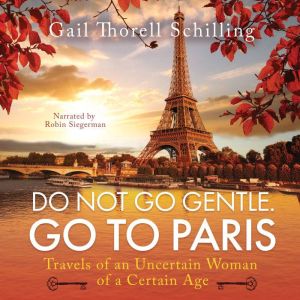 Do Not Go Gentle. Go To Paris: Travels of an Uncertain Woman of a Certain Age, Gail Thorell Schilling
