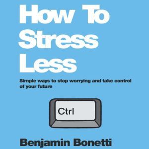 How To Stress Less: Simple ways to stop worrying and take control of your future, Benjamin Bonetti
