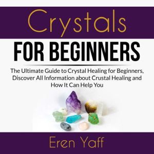 Crystals for Beginners: The Ultimate Guide to Crystal Healing for Beginners, Discover All Information about Crystal Healing and How It Can Help You, Eren Yaff