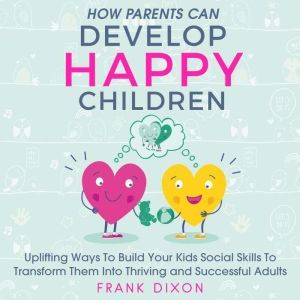 How Parents Can Develop Happy Children: Uplifting Ways to Build Your Kids Social Skills to Transform Them Into Thriving and Successful Adults, Frank Dixon