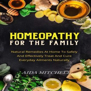 Homeopathy For The Family: Natural Remedies At Home To Safely and Effectively Treat and Cure Everyday Ailments Naturally, Aida Mitchell