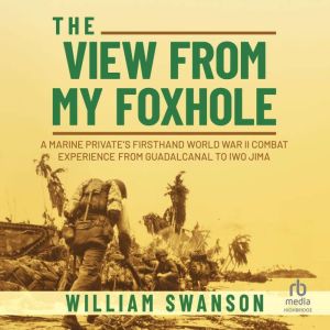 The View from My Foxhole: A Marine Private's Firsthand World War II Combat Experience from Guadalcanal to Iwo Jima, William Swanson