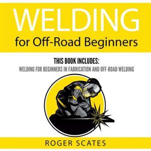 Welding for Off-Road Beginners: This Book Includes: Welding for Beginners in Fabrication and Off-Road Welding, Roger Scates