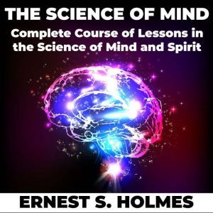 The Science of Mind: A Complete Course of Lessons in the Science of Mind and Spirit, Ernest S. Holmes