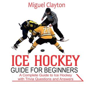 Ice Hockey Guide for Beginners: A Complete Guide to Ice Hockey with Trivia Questions  And Answers, Miguel Clayton