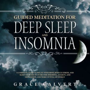 Guided Meditation for Deep Sleep and Insomnia: A Complete Guide to Relax Your Mind, Reduce Stress, and Sleep Smarter to Overcome Insomnia, Anxiety, and Depression, and Wake Up Full of Energy, Grace Calvert