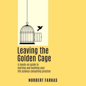 Leaving the Golden Cage: A hands-on guide to starting and building your life science consulting practice, Norbert Farkas