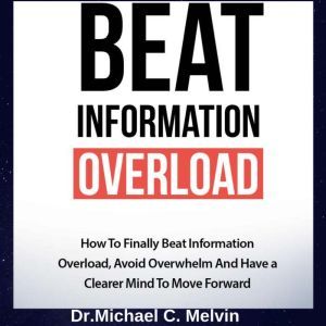 Beat Information Overload: How to Finally Beat Information Overload, Avoid Overwhelm And Have a Clearer Mind To Move Forward, Dr. Michael C. Melvin