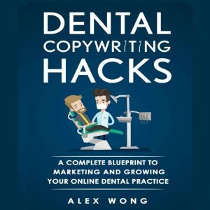 Dental Copywriting Hacks: A Complete Blueprint to Marketing and Growing Your Online Dental Practice, Alex Wong