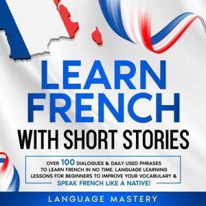 Learn French with Short Stories: Over 100 Dialogues & Daily Used Phrases to Learn French in no Time. Language Learning Lessons for Beginners to Improve Your Vocabulary & Speak French Like a Native!, Language Mastery