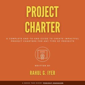 Project Charter: A Complete End-to-End Guide to Create an Impactful Project Charter for Any Type of Project | Business Case | Objectives | Scope | Business Case | Requirements | Stakeholders | Risks, Rahul Iyer