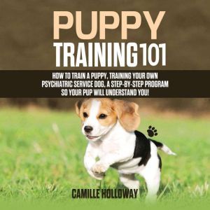 Puppy Training 101: How to Train a Puppy, Training Your Own Psychiatric Service Dog, A Step-By-Step Program so your Pup Will Understand You!, Camille Holloway