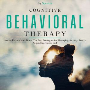 Cognitive Behavioral Therapy: How to Retrain your Brain. The Best Strategies for Managing Anxiety, Worry, Anger, Depression and Panic, Ivy Spencer