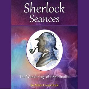 Sherlock Seances: The Wanderings of a Spiritualist, Sir Arthur Conan Doyle