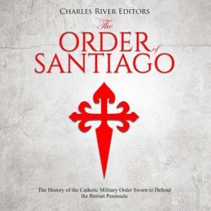 Order of Santiago , The: The History of the Catholic Military Order Sworn to Defend the Iberian Peninsula, Charles River Editors